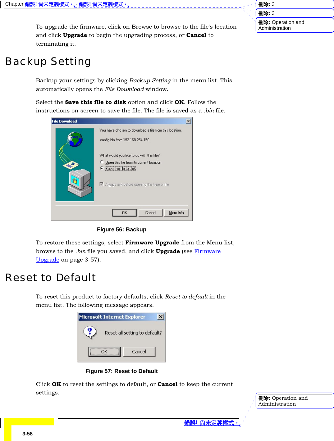 Chapter 錯誤! 尚未定義樣式。 - 錯誤! 尚未定義樣式。  錯誤! 尚未定義樣式。 3-58 To upgrade the firmware, click on Browse to browse to the file&apos;s location and click Upgrade to begin the upgrading process, or Cancel to terminating it. Backup Setting Backup your settings by clicking Backup Setting in the menu list. This automatically opens the File Download window.  Select the Save this file to disk option and click OK. Follow the instructions on screen to save the file. The file is saved as a .bin file.  Figure 56: Backup To restore these settings, select Firmware Upgrade from the Menu list, browse to the .bin file you saved, and click Upgrade (see Firmware Upgrade on page 3-57). Reset to Default To reset this product to factory defaults, click Reset to default in the menu list. The following message appears.  Figure 57: Reset to Default Click OK to reset the settings to default, or Cancel to keep the current settings. 刪除:  3刪除:  3刪除: Operation and Administration刪除: Operation and Administration