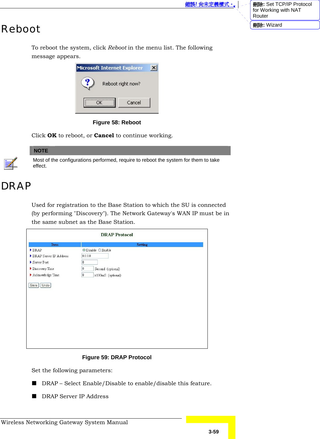  錯誤! 尚未定義樣式。 Wireless Networking Gateway System Manual   3-59 Reboot To reboot the system, click Reboot in the menu list. The following message appears.  Figure 58: Reboot Click OK to reboot, or Cancel to continue working.   NOTE    Most of the configurations performed, require to reboot the system for them to take effect. DRAP Used for registration to the Base Station to which the SU is connected (by performing &quot;Discovery&quot;). The Network Gateway&apos;s WAN IP must be in the same subnet as the Base Station.   Figure 59: DRAP Protocol Set the following parameters:  DRAP – Select Enable/Disable to enable/disable this feature.  DRAP Server IP Address  刪除: Set TCP/IP Protocol for Working with NAT Router刪除: Wizard