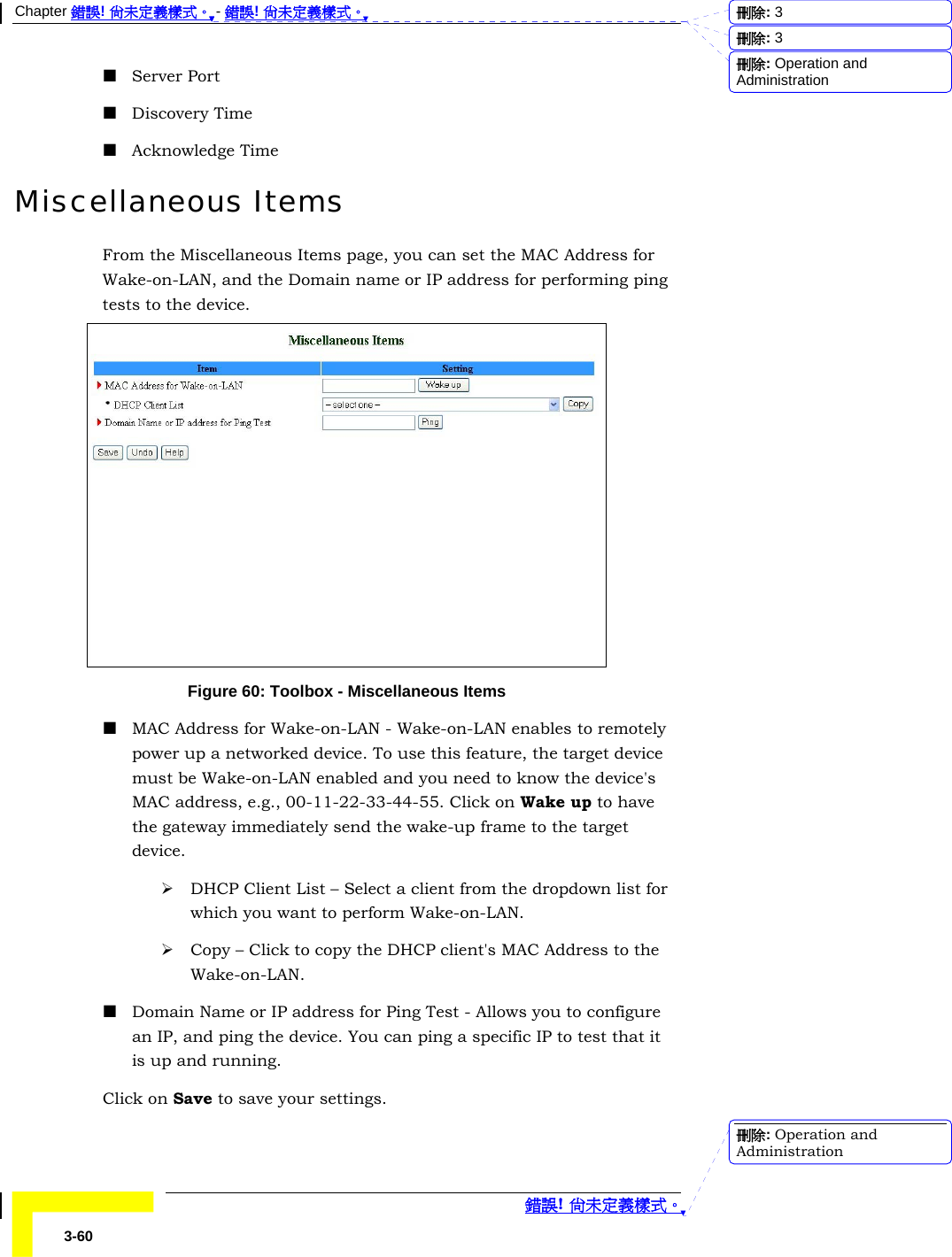 Chapter 錯誤! 尚未定義樣式。 - 錯誤! 尚未定義樣式。  錯誤! 尚未定義樣式。 3-60  Server Port  Discovery Time  Acknowledge Time Miscellaneous Items From the Miscellaneous Items page, you can set the MAC Address for Wake-on-LAN, and the Domain name or IP address for performing ping tests to the device.  Figure 60: Toolbox - Miscellaneous Items  MAC Address for Wake-on-LAN - Wake-on-LAN enables to remotely power up a networked device. To use this feature, the target device must be Wake-on-LAN enabled and you need to know the device&apos;s MAC address, e.g., 00-11-22-33-44-55. Click on Wake up to have the gateway immediately send the wake-up frame to the target device. ¾ DHCP Client List – Select a client from the dropdown list for which you want to perform Wake-on-LAN. ¾ Copy – Click to copy the DHCP client&apos;s MAC Address to the Wake-on-LAN.  Domain Name or IP address for Ping Test - Allows you to configure an IP, and ping the device. You can ping a specific IP to test that it is up and running.  Click on Save to save your settings. 刪除:  3刪除:  3刪除: Operation and Administration刪除: Operation and Administration