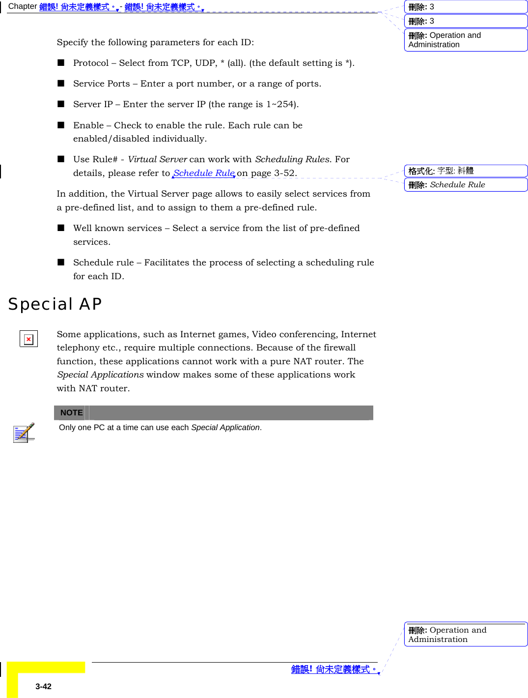 Chapter 錯誤! 尚未定義樣式。 - 錯誤! 尚未定義樣式。  錯誤! 尚未定義樣式。 3-42 Specify the following parameters for each ID:  Protocol – Select from TCP, UDP, * (all). (the default setting is *).  Service Ports – Enter a port number, or a range of ports.  Server IP – Enter the server IP (the range is 1~254).  Enable – Check to enable the rule. Each rule can be enabled/disabled individually.  Use Rule# - Virtual Server can work with Scheduling Rules. For details, please refer to Schedule Rule on page 3-52. In addition, the Virtual Server page allows to easily select services from a pre-defined list, and to assign to them a pre-defined rule.  Well known services – Select a service from the list of pre-defined services.  Schedule rule – Facilitates the process of selecting a scheduling rule for each ID. Special AP Some applications, such as Internet games, Video conferencing, Internet telephony etc., require multiple connections. Because of the firewall function, these applications cannot work with a pure NAT router. The Special Applications window makes some of these applications work with NAT router.   NOTE    Only one PC at a time can use each Special Application. 刪除:  3刪除:  3刪除: Operation and Administration格式化: 字型: 斜體刪除: Schedule Rule刪除: Operation and Administration