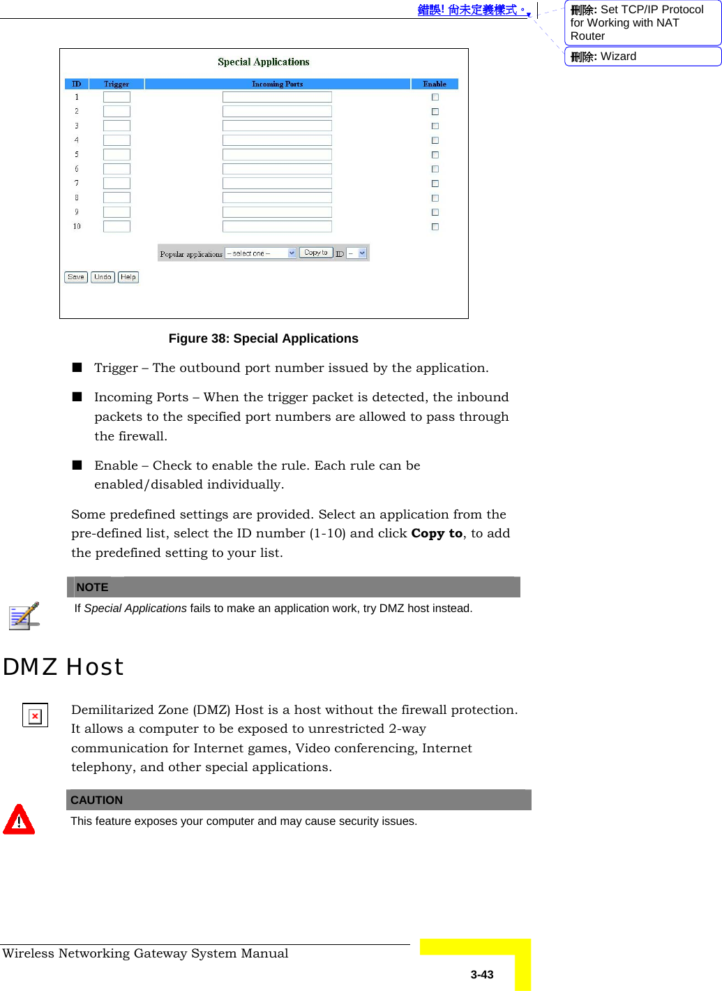  錯誤! 尚未定義樣式。 Wireless Networking Gateway System Manual   3-43  Figure 38: Special Applications  Trigger – The outbound port number issued by the application.  Incoming Ports – When the trigger packet is detected, the inbound packets to the specified port numbers are allowed to pass through the firewall.  Enable – Check to enable the rule. Each rule can be enabled/disabled individually. Some predefined settings are provided. Select an application from the pre-defined list, select the ID number (1-10) and click Copy to, to add the predefined setting to your list.    NOTE    If Special Applications fails to make an application work, try DMZ host instead. DMZ Host Demilitarized Zone (DMZ) Host is a host without the firewall protection. It allows a computer to be exposed to unrestricted 2-way communication for Internet games, Video conferencing, Internet telephony, and other special applications.   CAUTION  This feature exposes your computer and may cause security issues.  刪除: Set TCP/IP Protocol for Working with NAT Router刪除: Wizard