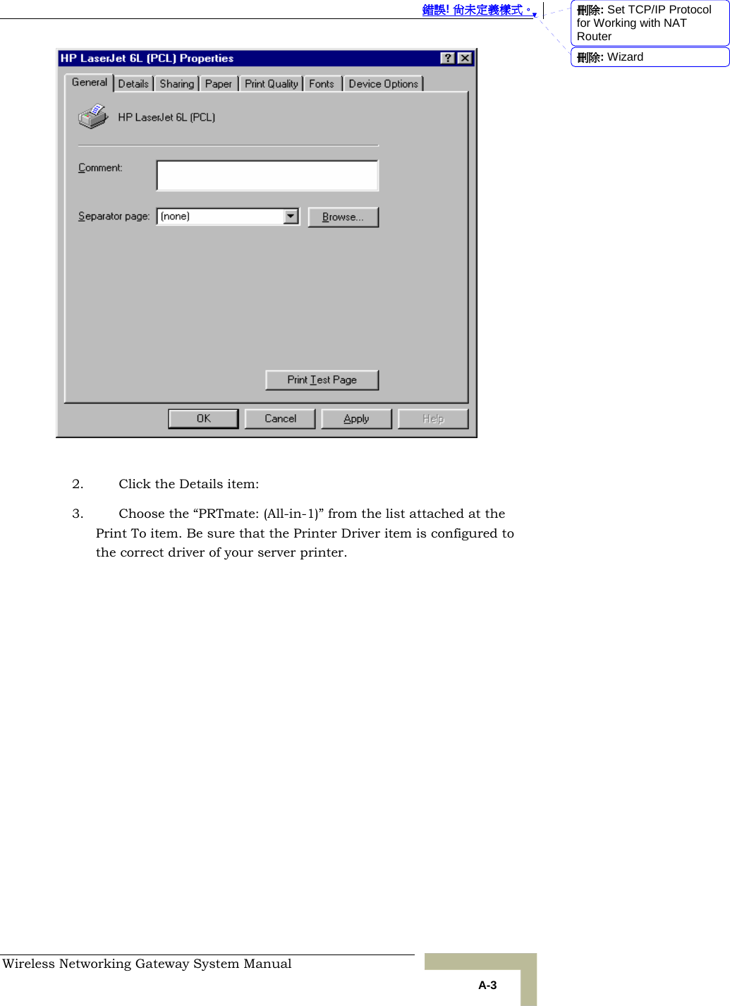  錯誤! 尚未定義樣式。 Wireless Networking Gateway System Manual   A-3   2. Click the Details item: 3. Choose the “PRTmate: (All-in-1)” from the list attached at the Print To item. Be sure that the Printer Driver item is configured to the correct driver of your server printer. 刪除: Set TCP/IP Protocol for Working with NAT Router刪除: Wizard