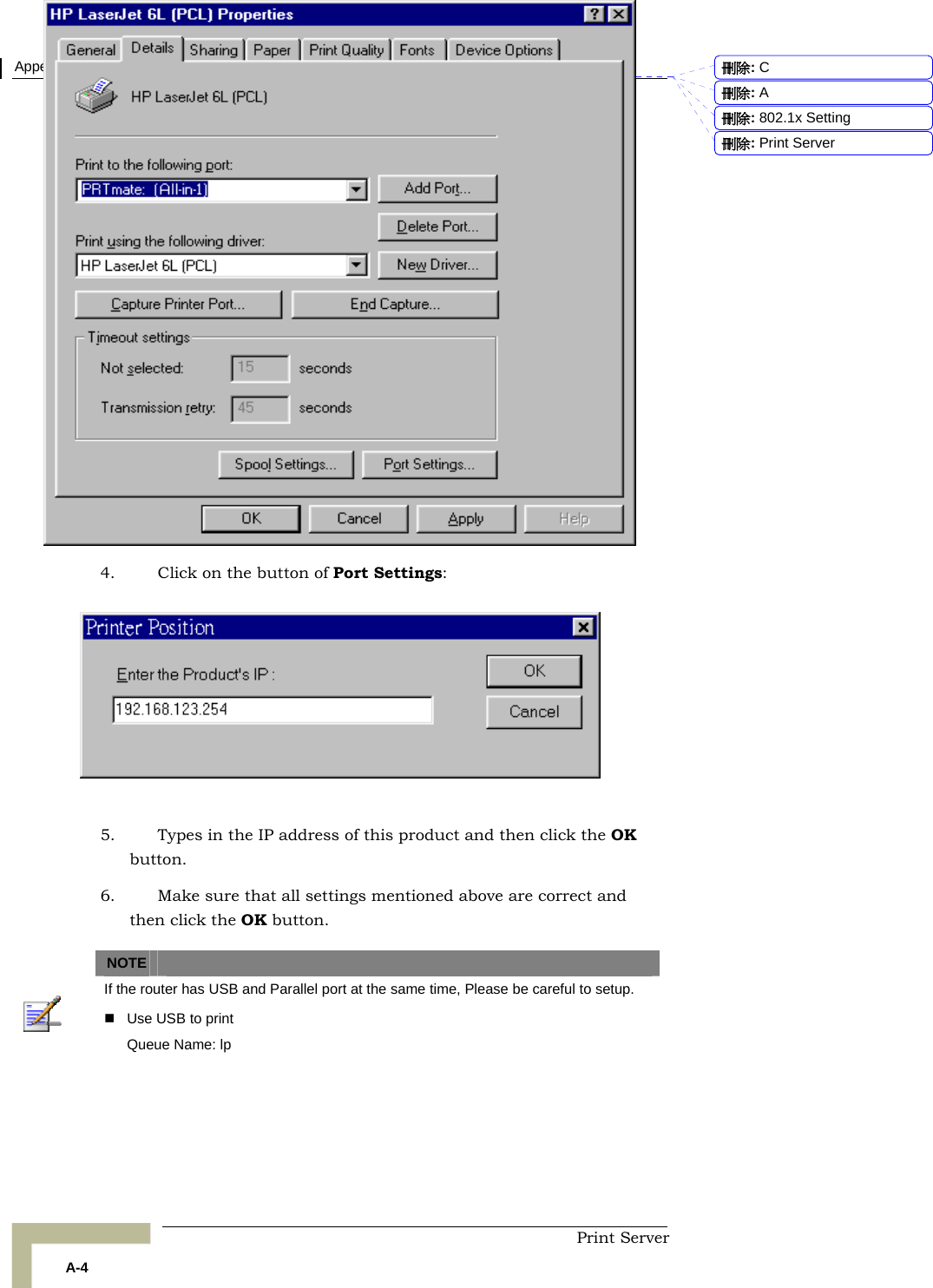 Appendix 錯誤! 尚未定義樣式。 - Print Server  Print Server A-4 4. Click on the button of Port Settings:    5. Types in the IP address of this product and then click the OK button. 6. Make sure that all settings mentioned above are correct and then click the OK button.   NOTE    If the router has USB and Parallel port at the same time, Please be careful to setup.     Use USB to print Queue Name: lp  刪除:  C刪除:  A刪除: 802.1x Setting刪除: Print Server