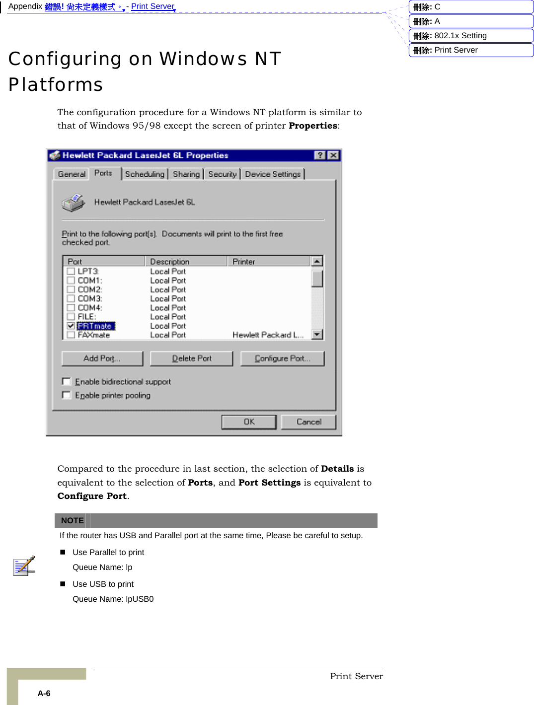 Appendix 錯誤! 尚未定義樣式。 - Print Server  Print Server A-6 Configuring on Windows NT Platforms The configuration procedure for a Windows NT platform is similar to that of Windows 95/98 except the screen of printer Properties:    Compared to the procedure in last section, the selection of Details is equivalent to the selection of Ports, and Port Settings is equivalent to Configure Port.   NOTE    If the router has USB and Parallel port at the same time, Please be careful to setup.     Use Parallel to print Queue Name: lp   Use USB to print Queue Name: lpUSB0  刪除:  C刪除:  A刪除: 802.1x Setting刪除: Print Server