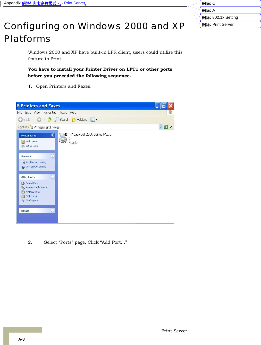 Appendix 錯誤! 尚未定義樣式。 - Print Server  Print Server A-8 Configuring on Windows 2000 and XP Platforms Windows 2000 and XP have built-in LPR client, users could utilize this feature to Print.  You have to install your Printer Driver on LPT1 or other ports before you preceded the following sequence. 1. Open Printers and Faxes.    2. Select “Ports” page, Click “Add Port…”             刪除:  C刪除:  A刪除: 802.1x Setting刪除: Print Server