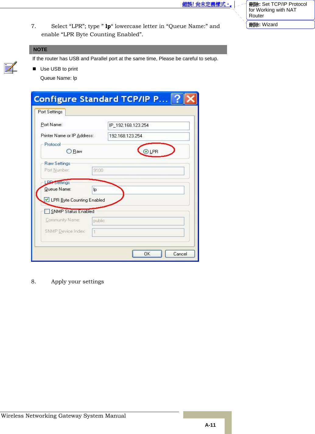  錯誤! 尚未定義樣式。 Wireless Networking Gateway System Manual   A-11 7. Select “LPR”; type ” lp“ lowercase letter in “Queue Name:” and enable “LPR Byte Counting Enabled”.   NOTE    If the router has USB and Parallel port at the same time, Please be careful to setup.     Use USB to print Queue Name: lp    8. Apply your settings  刪除: Set TCP/IP Protocol for Working with NAT Router刪除: Wizard