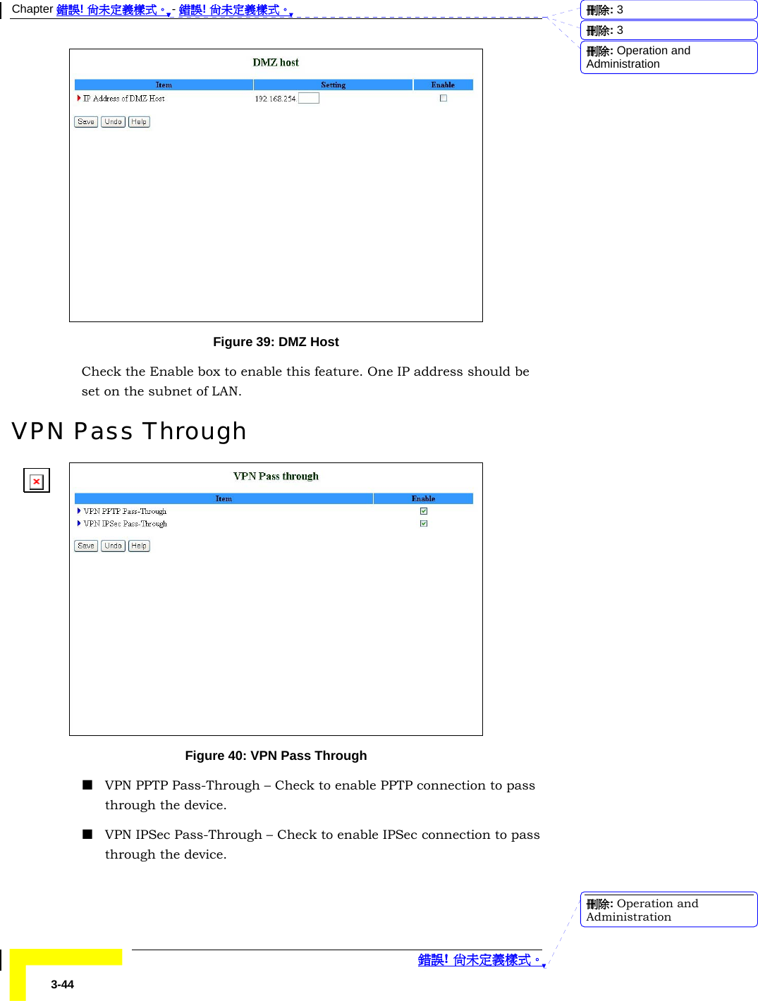 Chapter 錯誤! 尚未定義樣式。 - 錯誤! 尚未定義樣式。  錯誤! 尚未定義樣式。 3-44  Figure 39: DMZ Host Check the Enable box to enable this feature. One IP address should be set on the subnet of LAN.  VPN Pass Through  Figure 40: VPN Pass Through  VPN PPTP Pass-Through – Check to enable PPTP connection to pass through the device.  VPN IPSec Pass-Through – Check to enable IPSec connection to pass through the device. 刪除:  3刪除:  3刪除: Operation and Administration刪除: Operation and Administration