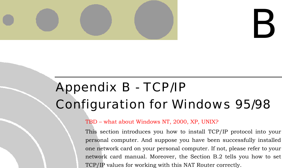   B Appendix B - TCP/IP Configuration for Windows 95/98 TBD – what about Windows NT, 2000, XP, UNIX? This section introduces you how to install TCP/IP protocol into your personal computer. And suppose you have been successfully installed one network card on your personal computer. If not, please refer to your network card manual. Moreover, the Section B.2 tells you how to set TCP/IP values for working with this NAT Router correctly. 