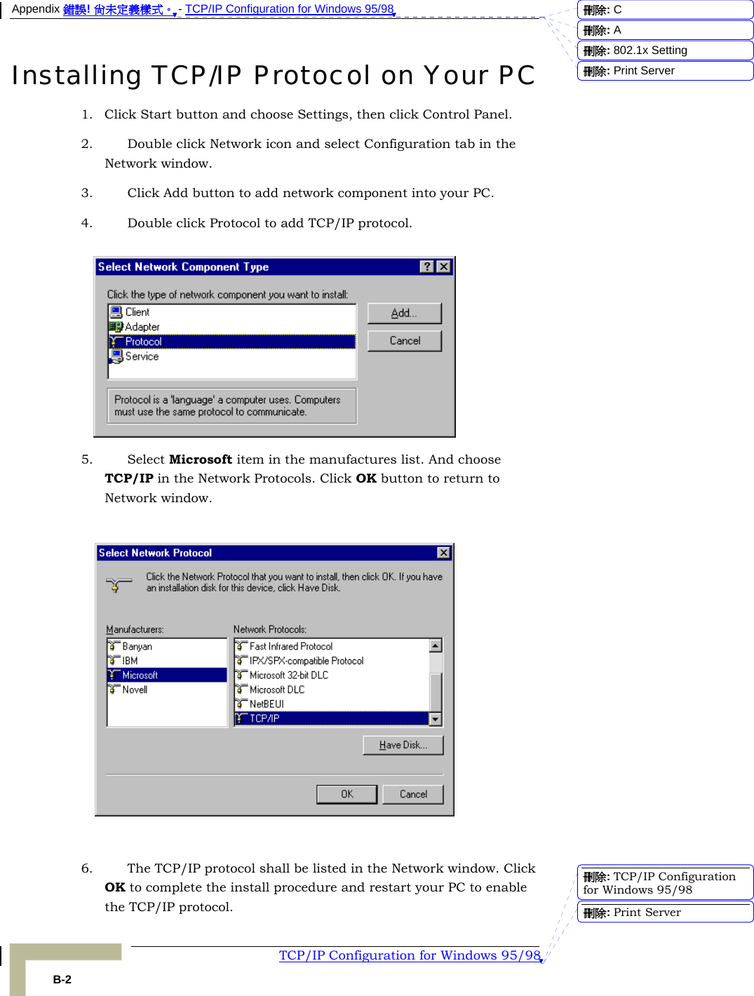 Appendix 錯誤! 尚未定義樣式。 - TCP/IP Configuration for Windows 95/98  TCP/IP Configuration for Windows 95/98 B-2 Installing TCP/IP Protocol on Your PC 1. Click Start button and choose Settings, then click Control Panel. 2. Double click Network icon and select Configuration tab in the Network window. 3. Click Add button to add network component into your PC. 4. Double click Protocol to add TCP/IP protocol.   5. Select Microsoft item in the manufactures list. And choose TCP/IP in the Network Protocols. Click OK button to return to Network window.    6. The TCP/IP protocol shall be listed in the Network window. Click OK to complete the install procedure and restart your PC to enable the TCP/IP protocol. 刪除:  C刪除:  A刪除: 802.1x Setting刪除: Print Server刪除: TCP/IP Configuration for Windows 95/98刪除: Print Server