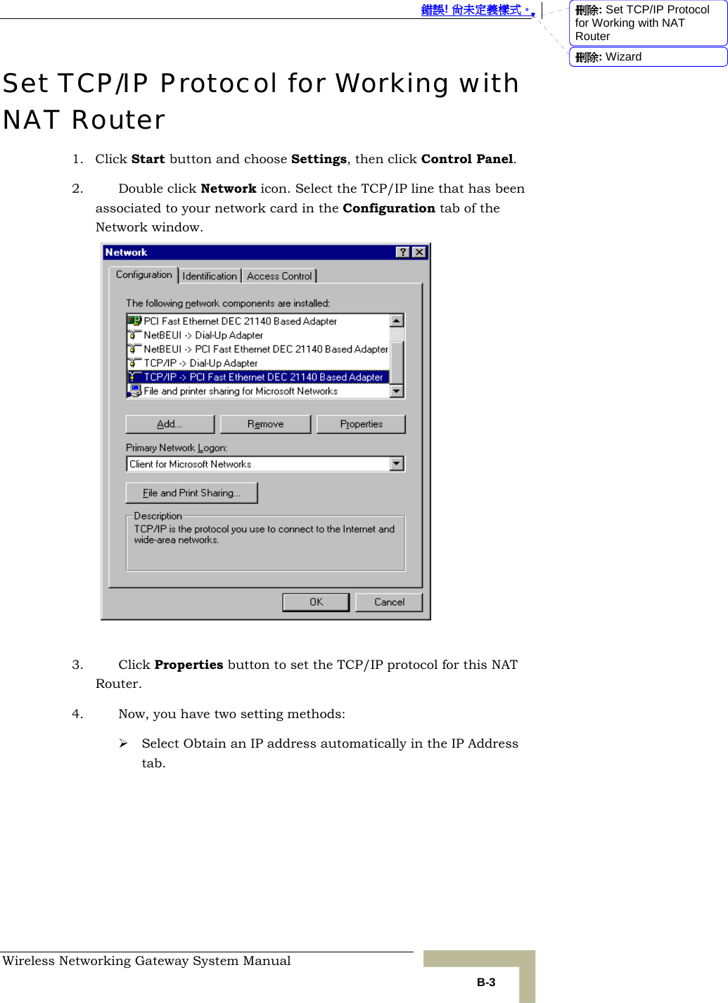  錯誤! 尚未定義樣式。 Wireless Networking Gateway System Manual   B-3 Set TCP/IP Protocol for Working with NAT Router 1. Click Start button and choose Settings, then click Control Panel. 2. Double click Network icon. Select the TCP/IP line that has been associated to your network card in the Configuration tab of the Network window.   3. Click Properties button to set the TCP/IP protocol for this NAT Router. 4. Now, you have two setting methods: ¾ Select Obtain an IP address automatically in the IP Address tab. 刪除: Set TCP/IP Protocol for Working with NAT Router刪除: Wizard