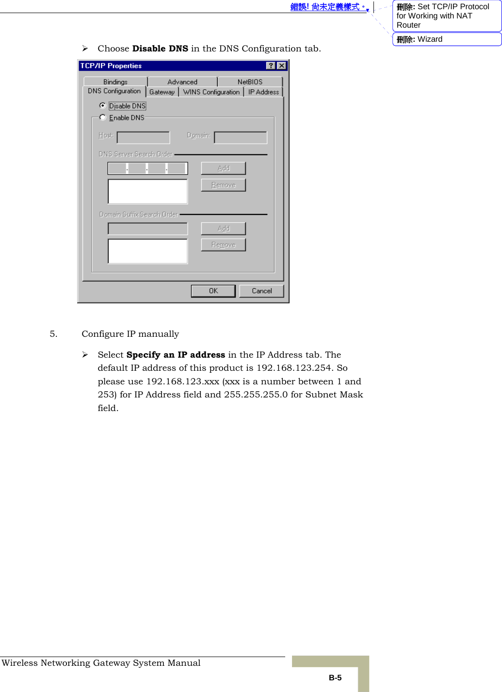  錯誤! 尚未定義樣式。 Wireless Networking Gateway System Manual   B-5 ¾ Choose Disable DNS in the DNS Configuration tab.   5. Configure IP manually ¾ Select Specify an IP address in the IP Address tab. The default IP address of this product is 192.168.123.254. So please use 192.168.123.xxx (xxx is a number between 1 and 253) for IP Address field and 255.255.255.0 for Subnet Mask field. 刪除: Set TCP/IP Protocol for Working with NAT Router刪除: Wizard