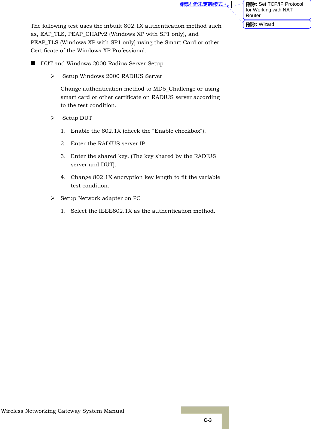  錯誤! 尚未定義樣式。 Wireless Networking Gateway System Manual   C-3 The following test uses the inbuilt 802.1X authentication method such as, EAP_TLS, PEAP_CHAPv2 (Windows XP with SP1 only), and PEAP_TLS (Windows XP with SP1 only) using the Smart Card or other Certificate of the Windows XP Professional.  DUT and Windows 2000 Radius Server Setup ¾  Setup Windows 2000 RADIUS Server Change authentication method to MD5_Challenge or using smart card or other certificate on RADIUS server according to the test condition. ¾  Setup DUT 1. Enable the 802.1X (check the “Enable checkbox“). 2. Enter the RADIUS server IP. 3. Enter the shared key. (The key shared by the RADIUS server and DUT). 4. Change 802.1X encryption key length to fit the variable test condition. ¾ Setup Network adapter on PC 1. Select the IEEE802.1X as the authentication method.  刪除: Set TCP/IP Protocol for Working with NAT Router刪除: Wizard