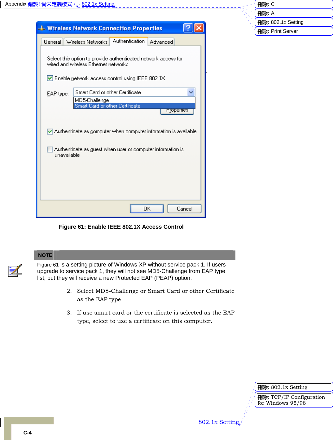 Appendix 錯誤! 尚未定義樣式。 - 802.1x Setting  802.1x Setting C-4  Figure 61: Enable IEEE 802.1X Access Control    NOTE    Figure 61 is a setting picture of Windows XP without service pack 1. If users upgrade to service pack 1, they will not see MD5-Challenge from EAP type list, but they will receive a new Protected EAP (PEAP) option. 2. Select MD5-Challenge or Smart Card or other Certificate as the EAP type 3. If use smart card or the certificate is selected as the EAP type, select to use a certificate on this computer. 刪除:  C刪除:  A刪除: 802.1x Setting刪除: Print Server刪除: 802.1x Setting刪除: TCP/IP Configuration for Windows 95/98