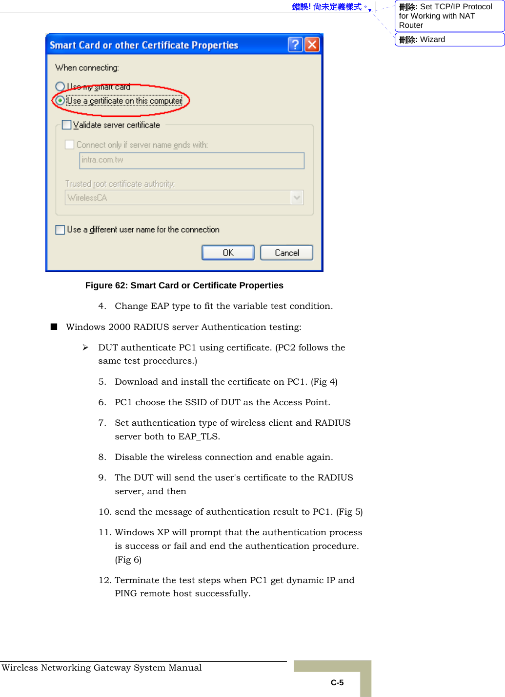  錯誤! 尚未定義樣式。 Wireless Networking Gateway System Manual   C-5  Figure 62: Smart Card or Certificate Properties 4. Change EAP type to fit the variable test condition.  Windows 2000 RADIUS server Authentication testing: ¾ DUT authenticate PC1 using certificate. (PC2 follows the same test procedures.) 5. Download and install the certificate on PC1. (Fig 4) 6. PC1 choose the SSID of DUT as the Access Point. 7. Set authentication type of wireless client and RADIUS server both to EAP_TLS. 8. Disable the wireless connection and enable again. 9. The DUT will send the user&apos;s certificate to the RADIUS server, and then 10. send the message of authentication result to PC1. (Fig 5) 11. Windows XP will prompt that the authentication process is success or fail and end the authentication procedure. (Fig 6) 12. Terminate the test steps when PC1 get dynamic IP and PING remote host successfully. 刪除: Set TCP/IP Protocol for Working with NAT Router刪除: Wizard