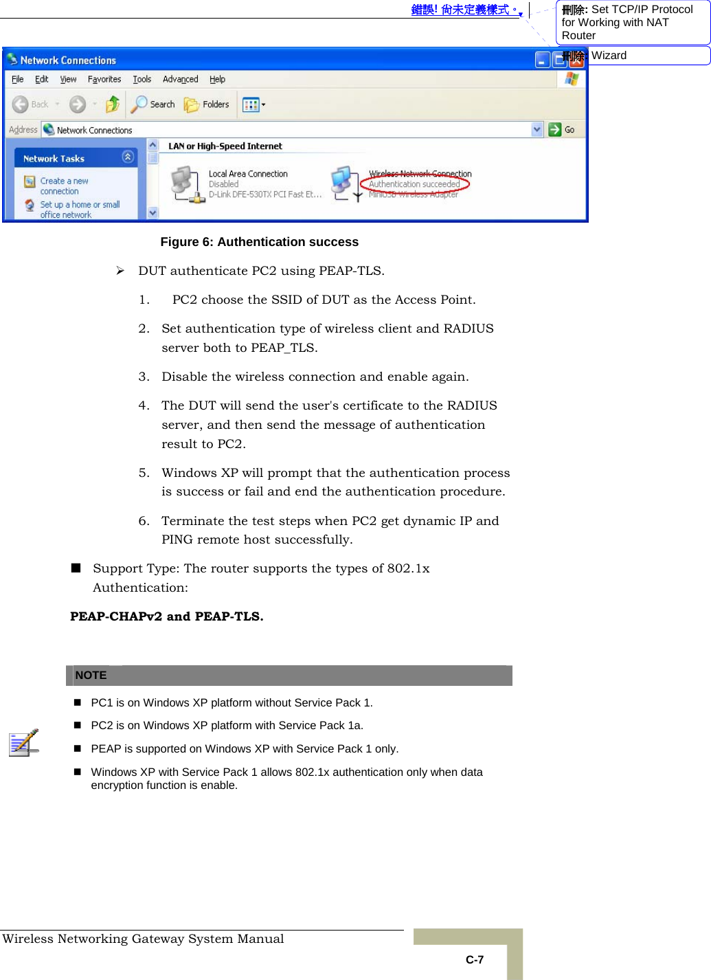  錯誤! 尚未定義樣式。 Wireless Networking Gateway System Manual   C-7  Figure 6: Authentication success ¾ DUT authenticate PC2 using PEAP-TLS. 1. PC2 choose the SSID of DUT as the Access Point. 2. Set authentication type of wireless client and RADIUS server both to PEAP_TLS. 3. Disable the wireless connection and enable again. 4. The DUT will send the user&apos;s certificate to the RADIUS server, and then send the message of authentication result to PC2. 5. Windows XP will prompt that the authentication process is success or fail and end the authentication procedure. 6. Terminate the test steps when PC2 get dynamic IP and PING remote host successfully.  Support Type: The router supports the types of 802.1x Authentication: PEAP-CHAPv2 and PEAP-TLS.    NOTE      PC1 is on Windows XP platform without Service Pack 1.   PC2 is on Windows XP platform with Service Pack 1a.   PEAP is supported on Windows XP with Service Pack 1 only.   Windows XP with Service Pack 1 allows 802.1x authentication only when data encryption function is enable.  刪除: Set TCP/IP Protocol for Working with NAT Router刪除: Wizard