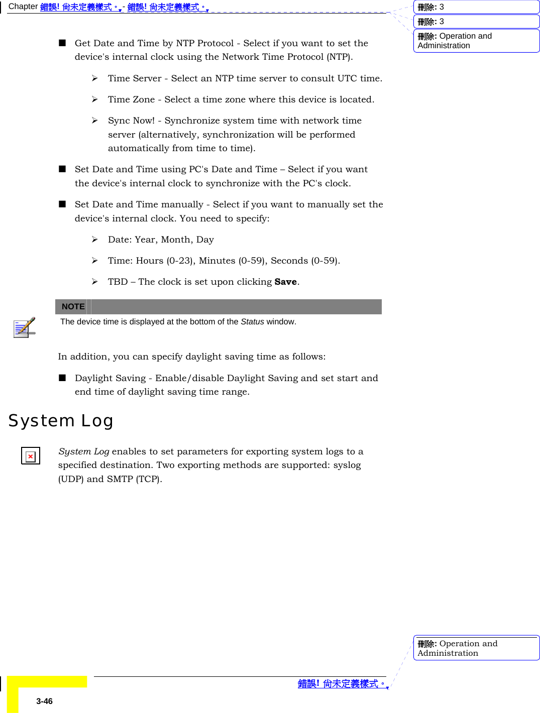Chapter 錯誤! 尚未定義樣式。 - 錯誤! 尚未定義樣式。  錯誤! 尚未定義樣式。 3-46  Get Date and Time by NTP Protocol - Select if you want to set the device&apos;s internal clock using the Network Time Protocol (NTP). ¾ Time Server - Select an NTP time server to consult UTC time. ¾ Time Zone - Select a time zone where this device is located. ¾ Sync Now! - Synchronize system time with network time server (alternatively, synchronization will be performed automatically from time to time).  Set Date and Time using PC&apos;s Date and Time – Select if you want the device&apos;s internal clock to synchronize with the PC&apos;s clock.  Set Date and Time manually - Select if you want to manually set the device&apos;s internal clock. You need to specify: ¾ Date: Year, Month, Day ¾ Time: Hours (0-23), Minutes (0-59), Seconds (0-59). ¾ TBD – The clock is set upon clicking Save.   NOTE    The device time is displayed at the bottom of the Status window. In addition, you can specify daylight saving time as follows:  Daylight Saving - Enable/disable Daylight Saving and set start and end time of daylight saving time range. System Log System Log enables to set parameters for exporting system logs to a specified destination. Two exporting methods are supported: syslog (UDP) and SMTP (TCP). 刪除:  3刪除:  3刪除: Operation and Administration刪除: Operation and Administration