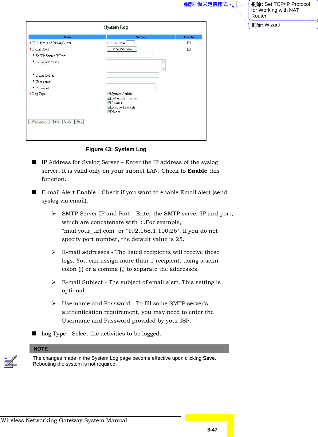  錯誤! 尚未定義樣式。 Wireless Networking Gateway System Manual   3-47  Figure 43: System Log  IP Address for Syslog Server – Enter the IP address of the syslog server. It is valid only on your subnet LAN. Check to Enable this function.  E-mail Alert Enable - Check if you want to enable Email alert (send syslog via email). ¾ SMTP Server IP and Port - Enter the SMTP server IP and port, which are concatenate with &apos;:&apos;.For example, &quot;mail.your_url.com&quot; or &quot;192.168.1.100:26&quot;. If you do not specify port number, the default value is 25. ¾ E-mail addresses - The listed recipients will receive these logs. You can assign more than 1 recipient, using a semi-colon (;) or a comma (,) to separate the addresses. ¾ E-mail Subject - The subject of email alert. This setting is optional. ¾ Username and Password - To fill some SMTP server&apos;s authentication requirement, you may need to enter the Username and Password provided by your ISP.   Log Type - Select the activities to be logged.   NOTE    The changes made in the System Log page become effective upon clicking Save. Rebooting the system is not required.    刪除: Set TCP/IP Protocol for Working with NAT Router刪除: Wizard