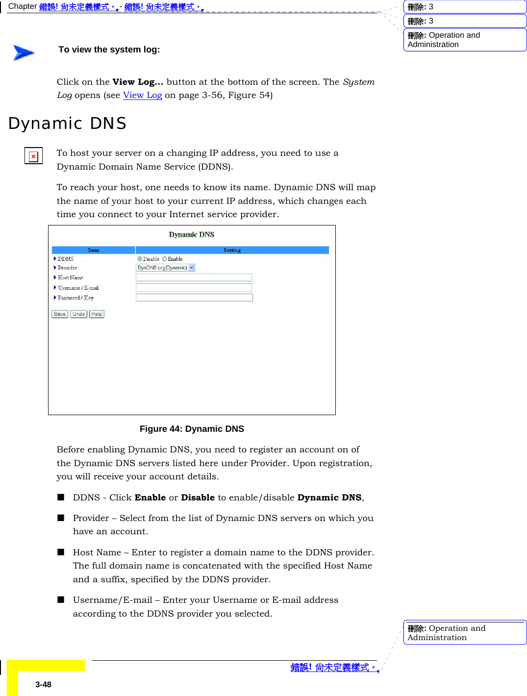 Chapter 錯誤! 尚未定義樣式。 - 錯誤! 尚未定義樣式。  錯誤! 尚未定義樣式。 3-48  To view the system log: Click on the View Log… button at the bottom of the screen. The System Log opens (see View Log on page 3-56, Figure 54) Dynamic DNS To host your server on a changing IP address, you need to use a Dynamic Domain Name Service (DDNS).  To reach your host, one needs to know its name. Dynamic DNS will map the name of your host to your current IP address, which changes each time you connect to your Internet service provider.   Figure 44: Dynamic DNS Before enabling Dynamic DNS, you need to register an account on of the Dynamic DNS servers listed here under Provider. Upon registration, you will receive your account details.  DDNS - Click Enable or Disable to enable/disable Dynamic DNS,  Provider – Select from the list of Dynamic DNS servers on which you have an account.  Host Name – Enter to register a domain name to the DDNS provider. The full domain name is concatenated with the specified Host Name and a suffix, specified by the DDNS provider.  Username/E-mail – Enter your Username or E-mail address according to the DDNS provider you selected. 刪除:  3刪除:  3刪除: Operation and Administration刪除: Operation and Administration