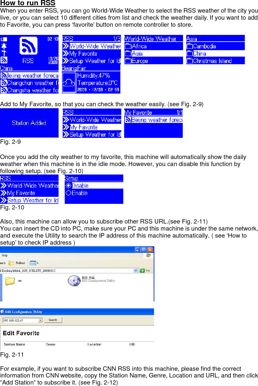 How to run RSS When you enter RSS, you can go World-Wide Weather to select the RSS weather of the city you live, or you can select 10 different cities from list and check the weather daily. If you want to add to Favorite, you can press ‘favorite’ button on remote controller to store.           Add to My Favorite, so that you can check the weather easily. (see Fig. 2-9)     Fig. 2-9  Once you add the city weather to my favorite, this machine will automatically show the daily weather when this machine is in the idle mode. However, you can disable this function by following setup. (see Fig. 2-10)      Fig. 2-10  Also, this machine can allow you to subscribe other RSS URL.(see Fig. 2-11)   You can insert the CD into PC, make sure your PC and this machine is under the same network, and execute the Utility to search the IP address of this machine automatically. ( see ‘How to setup’ to check IP address )    Fig. 2-11  For example, if you want to subscribe CNN RSS into this machine, please find the correct information from CNN website, copy the Station Name, Genre, Location and URL, and then click “Add Station” to subscribe it. (see Fig. 2-12)   