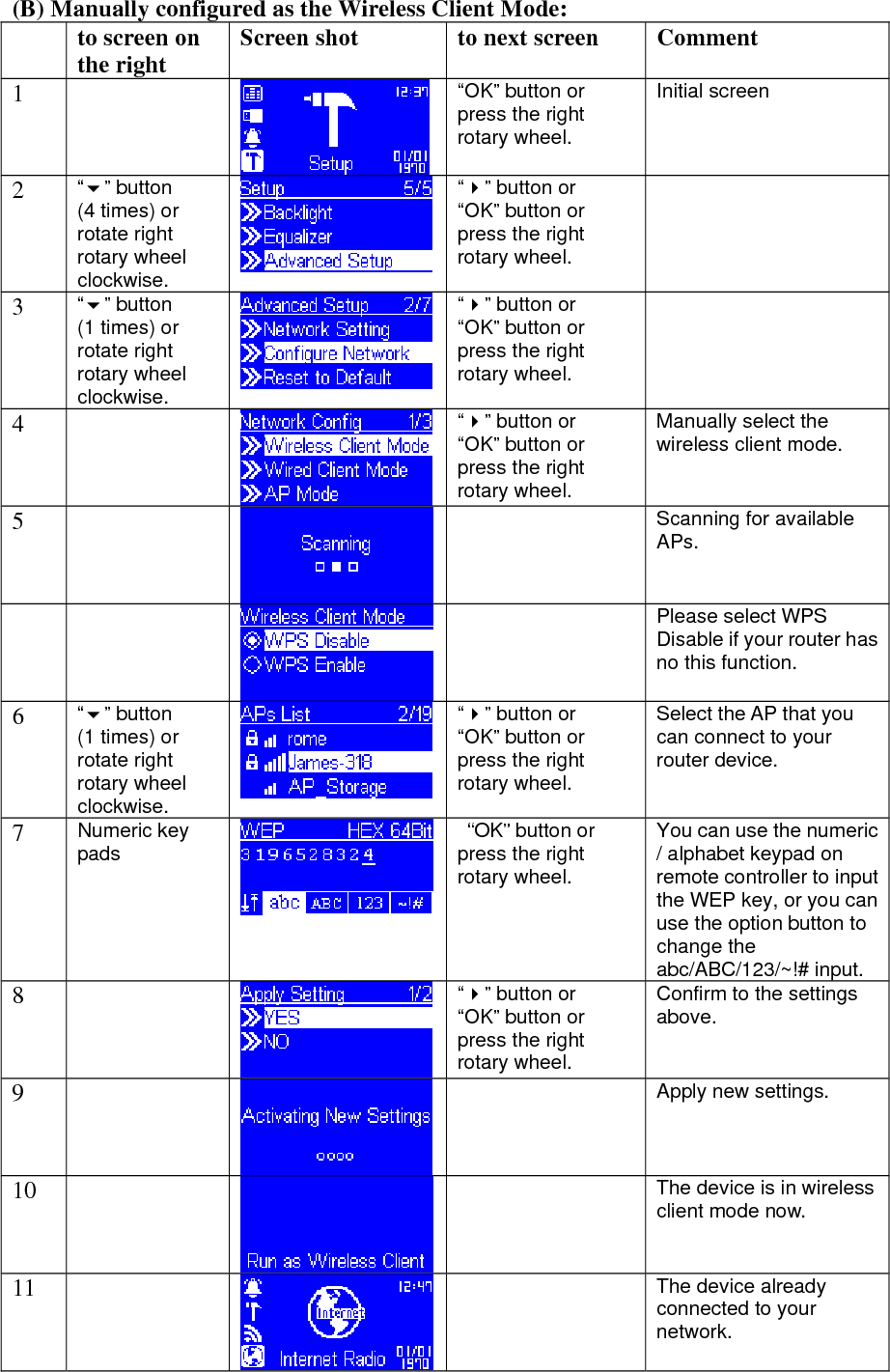 (B) Manually configured as the Wireless Client Mode:   to screen on the right  Screen shot  to next screen  Comment 1   “OK” button or press the right rotary wheel. Initial screen 2  “” button (4 times) or rotate right rotary wheel clockwise. “” button or “OK” button or press the right rotary wheel.  3  “” button (1 times) or rotate right rotary wheel clockwise. “” button or “OK” button or press the right rotary wheel.  4    “” button or “OK” button or press the right rotary wheel. Manually select the wireless client mode. 5    Scanning for available APs.    Please select WPS Disable if your router has no this function. 6  “” button (1 times) or rotate right rotary wheel clockwise. “” button or “OK” button or press the right rotary wheel. Select the AP that you can connect to your router device. 7  Numeric key pads   “OK” button or press the right rotary wheel. You can use the numeric / alphabet keypad on remote controller to input the WEP key, or you can use the option button to change the abc/ABC/123/~!# input. 8   “” button or “OK” button or press the right rotary wheel. Confirm to the settings above. 9     Apply new settings. 10    The device is in wireless client mode now. 11    The device already connected to your network.  