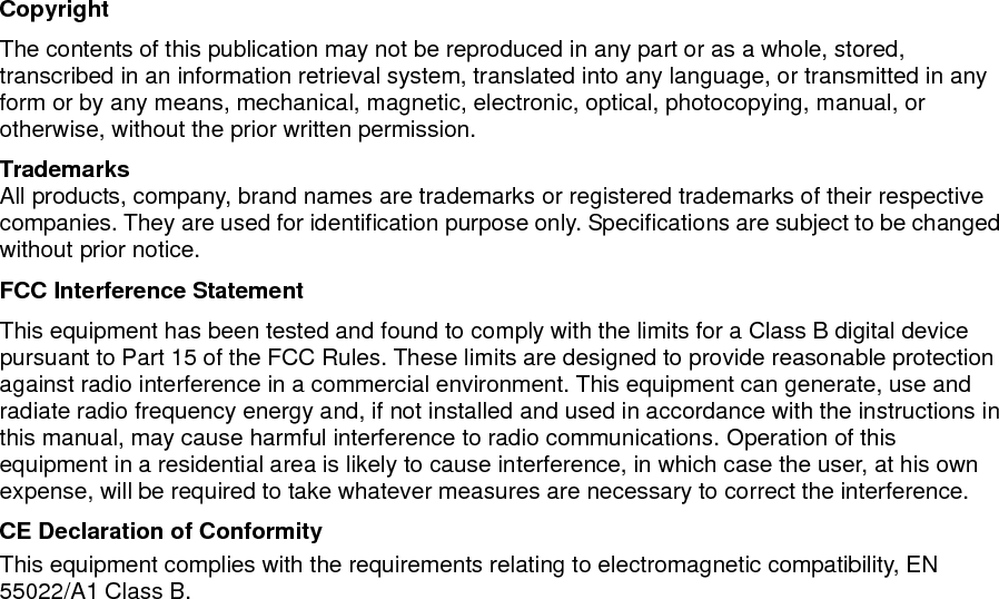                                  Copyright The contents of this publication may not be reproduced in any part or as a whole, stored, transcribed in an information retrieval system, translated into any language, or transmitted in any form or by any means, mechanical, magnetic, electronic, optical, photocopying, manual, or otherwise, without the prior written permission. Trademarks All products, company, brand names are trademarks or registered trademarks of their respective companies. They are used for identification purpose only. Specifications are subject to be changed without prior notice. FCC Interference Statement This equipment has been tested and found to comply with the limits for a Class B digital device pursuant to Part 15 of the FCC Rules. These limits are designed to provide reasonable protection against radio interference in a commercial environment. This equipment can generate, use and radiate radio frequency energy and, if not installed and used in accordance with the instructions in this manual, may cause harmful interference to radio communications. Operation of this equipment in a residential area is likely to cause interference, in which case the user, at his own expense, will be required to take whatever measures are necessary to correct the interference. CE Declaration of Conformity This equipment complies with the requirements relating to electromagnetic compatibility, EN 55022/A1 Class B.      