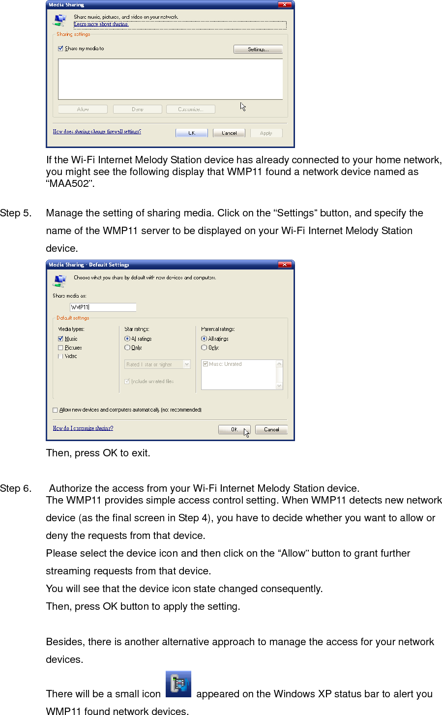  If the Wi-Fi Internet Melody Station device has already connected to your home network, you might see the following display that WMP11 found a network device named as “MAA502”.  Step 5.  Manage the setting of sharing media. Click on the “Settings” button, and specify the name of the WMP11 server to be displayed on your Wi-Fi Internet Melody Station device.  Then, press OK to exit.  Step 6.  Authorize the access from your Wi-Fi Internet Melody Station device. The WMP11 provides simple access control setting. When WMP11 detects new network device (as the final screen in Step 4), you have to decide whether you want to allow or deny the requests from that device.   Please select the device icon and then click on the “Allow” button to grant further streaming requests from that device. You will see that the device icon state changed consequently. Then, press OK button to apply the setting.  Besides, there is another alternative approach to manage the access for your network devices. There will be a small icon    appeared on the Windows XP status bar to alert you WMP11 found network devices.   