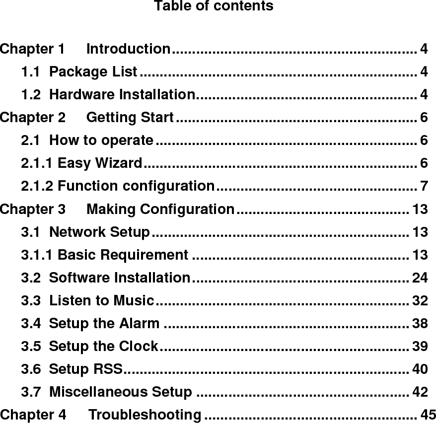 Table of contents  Chapter 1 Introduction............................................................. 4    1.1 Package List..................................................................... 4    1.2 Hardware Installation....................................................... 4 Chapter 2 Getting Start............................................................ 6    2.1 How to operate................................................................. 6    2.1.1 Easy Wizard.................................................................... 6    2.1.2 Function configuration.................................................. 7 Chapter 3 Making Configuration........................................... 13    3.1 Network Setup................................................................ 13    3.1.1 Basic Requirement ...................................................... 13    3.2 Software Installation...................................................... 24    3.3 Listen to Music............................................................... 32    3.4 Setup the Alarm ............................................................. 38    3.5 Setup the Clock.............................................................. 39    3.6 Setup RSS....................................................................... 40    3.7 Miscellaneous Setup ..................................................... 42 Chapter 4   Troubleshooting ..................................................... 45          