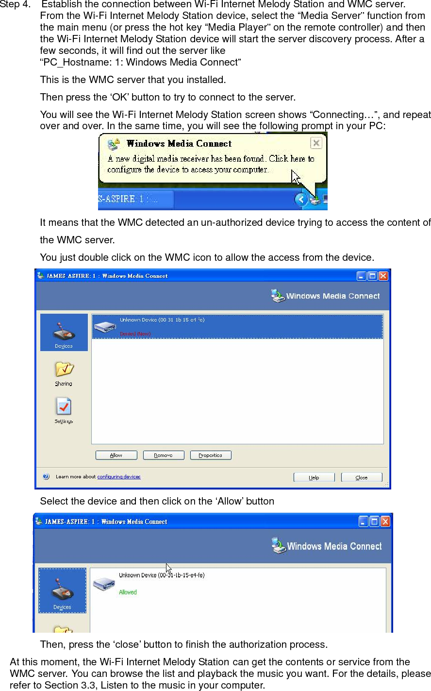 Step 4.    Establish the connection between Wi-Fi Internet Melody Station and WMC server. From the Wi-Fi Internet Melody Station device, select the “Media Server” function from the main menu (or press the hot key “Media Player” on the remote controller) and then the Wi-Fi Internet Melody Station device will start the server discovery process. After a few seconds, it will find out the server like “PC_Hostname: 1: Windows Media Connect” This is the WMC server that you installed.   Then press the ‘OK’ button to try to connect to the server. You will see the Wi-Fi Internet Melody Station screen shows “Connecting…”, and repeat over and over. In the same time, you will see the following prompt in your PC:  It means that the WMC detected an un-authorized device trying to access the content of the WMC server. You just double click on the WMC icon to allow the access from the device.  Select the device and then click on the ‘Allow’ button    Then, press the ‘close’ button to finish the authorization process. At this moment, the Wi-Fi Internet Melody Station can get the contents or service from the WMC server. You can browse the list and playback the music you want. For the details, please refer to Section 3.3, Listen to the music in your computer.  