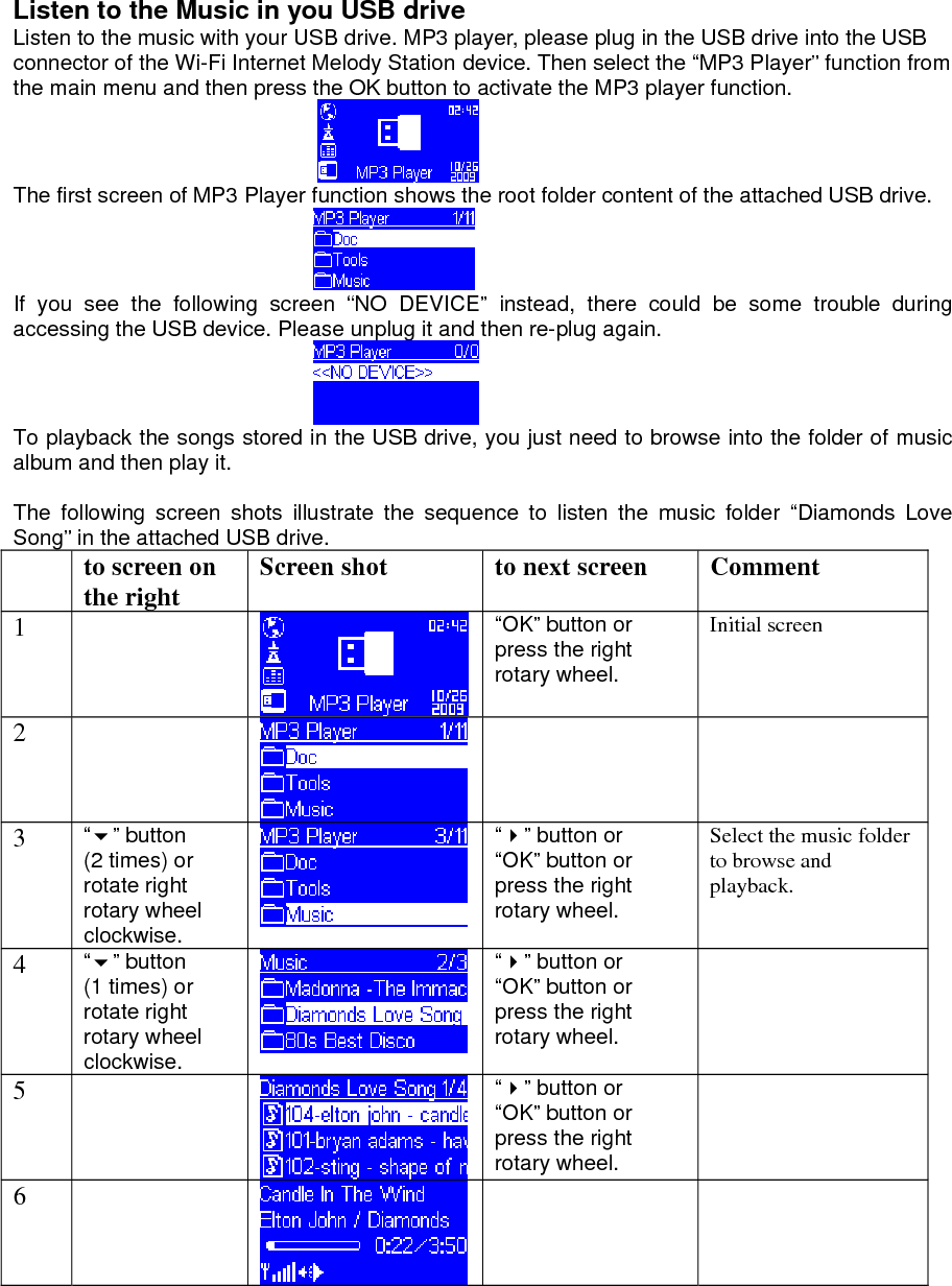 Listen to the Music in you USB drive Listen to the music with your USB drive. MP3 player, please plug in the USB drive into the USB connector of the Wi-Fi Internet Melody Station device. Then select the “MP3 Player” function from the main menu and then press the OK button to activate the MP3 player function.  The first screen of MP3 Player function shows the root folder content of the attached USB drive.  If you see the following screen “NO DEVICE” instead, there could be some trouble during accessing the USB device. Please unplug it and then re-plug again.  To playback the songs stored in the USB drive, you just need to browse into the folder of music album and then play it.  The following screen shots illustrate the sequence to listen the music folder “Diamonds Love Song” in the attached USB drive.   to screen on the right  Screen shot  to next screen  Comment 1   “OK” button or press the right rotary wheel. Initial screen 2       3  “” button (2 times) or rotate right rotary wheel clockwise. “” button or “OK” button or press the right rotary wheel. Select the music folder to browse and playback. 4  “” button (1 times) or rotate right rotary wheel clockwise. “” button or “OK” button or press the right rotary wheel.  5   “” button or “OK” button or press the right rotary wheel.  6            