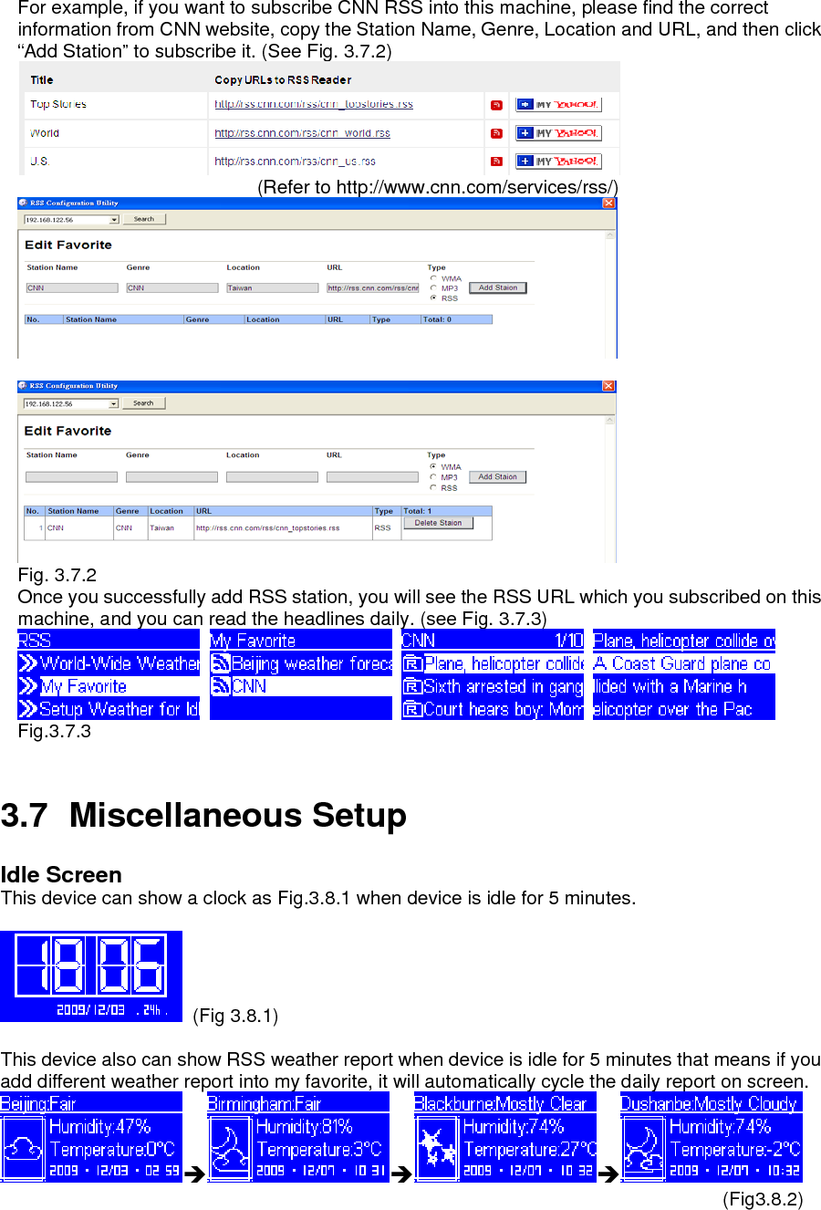 For example, if you want to subscribe CNN RSS into this machine, please find the correct information from CNN website, copy the Station Name, Genre, Location and URL, and then click “Add Station” to subscribe it. (See Fig. 3.7.2)                                     (Refer to http://www.cnn.com/services/rss/)          Fig. 3.7.2 Once you successfully add RSS station, you will see the RSS URL which you subscribed on this machine, and you can read the headlines daily. (see Fig. 3.7.3)        Fig.3.7.3   3.7 Miscellaneous Setup Idle Screen This device can show a clock as Fig.3.8.1 when device is idle for 5 minutes.       (Fig 3.8.1)   This device also can show RSS weather report when device is idle for 5 minutes that means if you add different weather report into my favorite, it will automatically cycle the daily report on screen.     ÎÎÎ                                                                             (Fig3.8.2)    