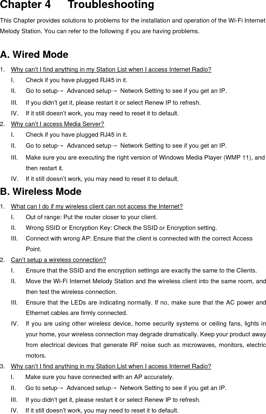  Chapter 4   Troubleshooting This Chapter provides solutions to problems for the installation and operation of the Wi-Fi Internet Melody Station. You can refer to the following if you are having problems.  A. Wired Mode 1.  Why can’t I find anything in my Station List when I access Internet Radio? I.  Check if you have plugged RJ45 in it. II.  Go to setup→ Advanced setup→  Network Setting to see if you get an IP. III.  If you didn’t get it, please restart it or select Renew IP to refresh. IV.  If it still doesn’t work, you may need to reset it to default. 2.  Why can’t I access Media Server? I.  Check if you have plugged RJ45 in it. II.  Go to setup→ Advanced setup→  Network Setting to see if you get an IP. III.  Make sure you are executing the right version of Windows Media Player (WMP 11), and then restart it. IV.  If it still doesn’t work, you may need to reset it to default. B. Wireless Mode 1.  What can I do if my wireless client can not access the Internet? I.  Out of range: Put the router closer to your client. II.  Wrong SSID or Encryption Key: Check the SSID or Encryption setting. III.  Connect with wrong AP: Ensure that the client is connected with the correct Access Point. 2.  Can’t setup a wireless connection? I.  Ensure that the SSID and the encryption settings are exactly the same to the Clients. II.  Move the Wi-Fi Internet Melody Station and the wireless client into the same room, and then test the wireless connection. III.  Ensure that the LEDs are indicating normally. If no, make sure that the AC power and Ethernet cables are firmly connected. IV.  If you are using other wireless device, home security systems or ceiling fans, lights in your home, your wireless connection may degrade dramatically. Keep your product away from electrical devices that generate RF noise such as microwaves, monitors, electric motors. 3.  Why can’t I find anything in my Station List when I access Internet Radio? I.  Make sure you have connected with an AP accurately. II.  Go to setup→ Advanced setup→  Network Setting to see if you get an IP. III.  If you didn’t get it, please restart it or select Renew IP to refresh. IV.  If it still doesn’t work, you may need to reset it to default.