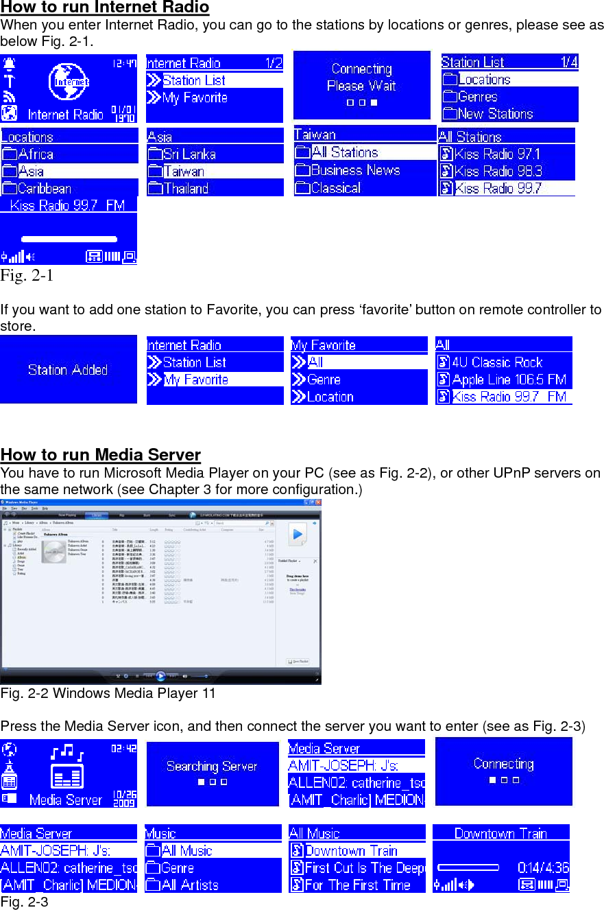 How to run Internet Radio When you enter Internet Radio, you can go to the stations by locations or genres, please see as below Fig. 2-1.                  Fig. 2-1  If you want to add one station to Favorite, you can press ‘favorite’ button on remote controller to store.          How to run Media Server You have to run Microsoft Media Player on your PC (see as Fig. 2-2), or other UPnP servers on the same network (see Chapter 3 for more configuration.)  Fig. 2-2 Windows Media Player 11  Press the Media Server icon, and then connect the server you want to enter (see as Fig. 2-3)                Fig. 2-3     