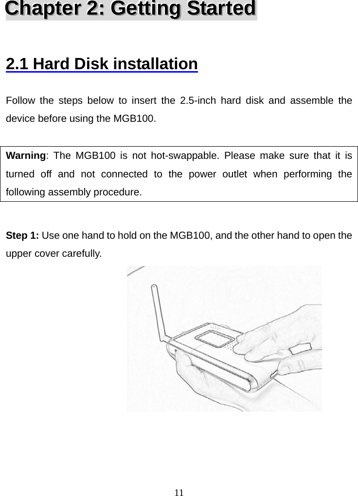  11CCChhhaaapppttteeerrr   222:::   GGGeeettttttiiinnngggS   SStttaaarrrttteeeddd    2.1 Hard Disk installation  Follow the steps below to insert the 2.5-inch hard disk and assemble the device before using the MGB100.  Warning: The MGB100 is not hot-swappable. Please make sure that it is turned off and not connected to the power outlet when performing the following assembly procedure.  Step 1: Use one hand to hold on the MGB100, and the other hand to open the upper cover carefully.                               