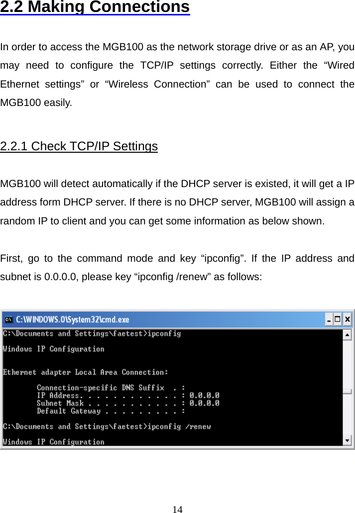 2.2 Making Connections  In order to access the MGB100 as the network storage drive or as an AP, you may need to configure the TCP/IP settings correctly. Either the “Wired Ethernet settings” or “Wireless Connection” can be used to connect the MGB100 easily.  2.2.1 Check TCP/IP Settings  MGB100 will detect automatically if the DHCP server is existed, it will get a IP address form DHCP server. If there is no DHCP server, MGB100 will assign a random IP to client and you can get some information as below shown.  First, go to the command mode and key “ipconfig”. If the IP address and subnet is 0.0.0.0, please key “ipconfig /renew” as follows:       14