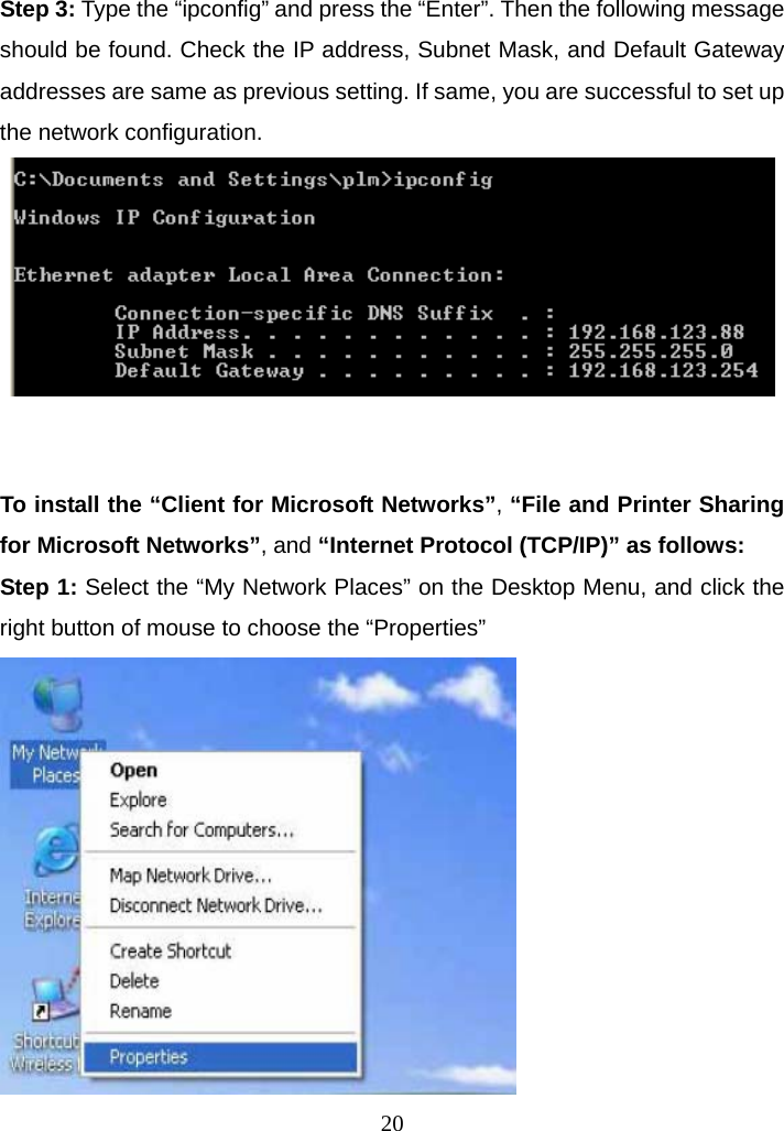Step 3: Type the “ipconfig” and press the “Enter”. Then the following message should be found. Check the IP address, Subnet Mask, and Default Gateway addresses are same as previous setting. If same, you are successful to set up the network configuration.    To install the “Client for Microsoft Networks”, “File and Printer Sharing for Microsoft Networks”, and “Internet Protocol (TCP/IP)” as follows: Step 1: Select the “My Network Places” on the Desktop Menu, and click the right button of mouse to choose the “Properties”  20