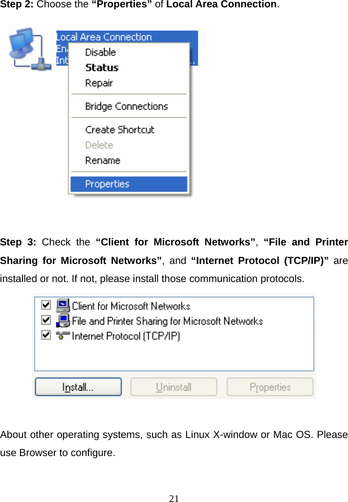 Step 2: Choose the “Properties” of Local Area Connection.   Step 3: Check the “Client for Microsoft Networks”, “File and Printer Sharing for Microsoft Networks”, and “Internet Protocol (TCP/IP)” are installed or not. If not, please install those communication protocols.   About other operating systems, such as Linux X-window or Mac OS. Please use Browser to configure.   21
