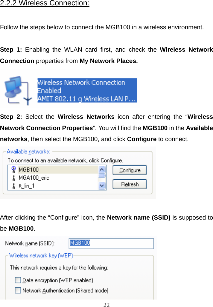 2.2.2 Wireless Connection:  Follow the steps below to connect the MGB100 in a wireless environment.  Step 1: Enabling the WLAN card first, and check the Wireless Network Connection properties from My Network Places.  Step 2: Select the Wireless Networks icon after entering the “Wireless Network Connection Properties”. You will find the MGB100 in the Available networks, then select the MGB100, and click Configure to connect.   After clicking the “Configure” icon, the Network name (SSID) is supposed to be MGB100.  22 