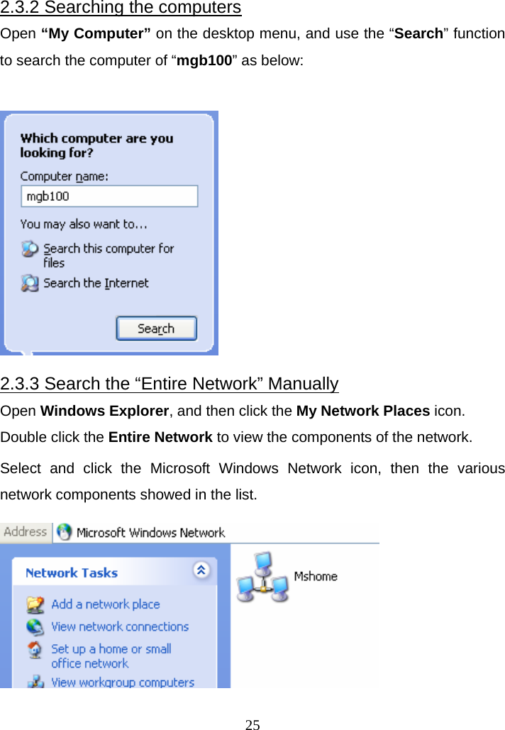 2.3.2 Searching the computers Open “My Computer” on the desktop menu, and use the “Search” function to search the computer of “mgb100” as below:   2.3.3 Search the “Entire Network” Manually Open Windows Explorer, and then click the My Network Places icon.   Double click the Entire Network to view the components of the network. Select and click the Microsoft Windows Network icon, then the various network components showed in the list.   25