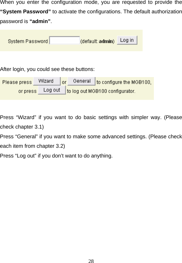 When you enter the configuration mode, you are requested to provide the “System Password” to activate the configurations. The default authorization password is “admin”.   After login, you could see these buttons:   Press “Wizard” if you want to do basic settings with simpler way. (Please check chapter 3.1) Press “General” if you want to make some advanced settings. (Please check each item from chapter 3.2) Press “Log out” if you don’t want to do anything.            28