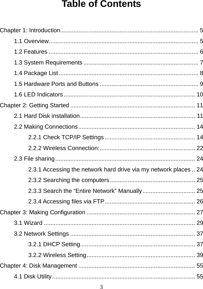  3Table of Contents  Chapter 1: Introduction.................................................................................... 5 1.1 Overview........................................................................................... 5 1.2 Features ........................................................................................... 6 1.3 System Requirements...................................................................... 7 1.4 Package List..................................................................................... 8 1.5 Hardware Ports and Buttons ............................................................ 9 1.6 LED Indicators................................................................................ 10 Chapter 2: Getting Started ............................................................................ 11 2.1 Hard Disk installation.......................................................................11 2.2 Making Connections....................................................................... 14 2.2.1 Check TCP/IP Settings ....................................................... 14 2.2.2 Wireless Connection:.......................................................... 22 2.3 File sharing..................................................................................... 24 2.3.1 Accessing the network hard drive via my network places .. 24 2.3.2 Searching the computers.................................................... 25 2.3.3 Search the “Entire Network” Manually................................ 25 2.3.4 Accessing files via FTP....................................................... 26 Chapter 3: Making Configuration .................................................................. 27 3.1 Wizard ............................................................................................ 29 3.2 Network Settings ............................................................................ 37 3.2.1 DHCP Setting...................................................................... 37 3.2.2 Wireless Setting.................................................................. 39 Chapter 4: Disk Management ....................................................................... 55 4.1 Disk Utility....................................................................................... 55 