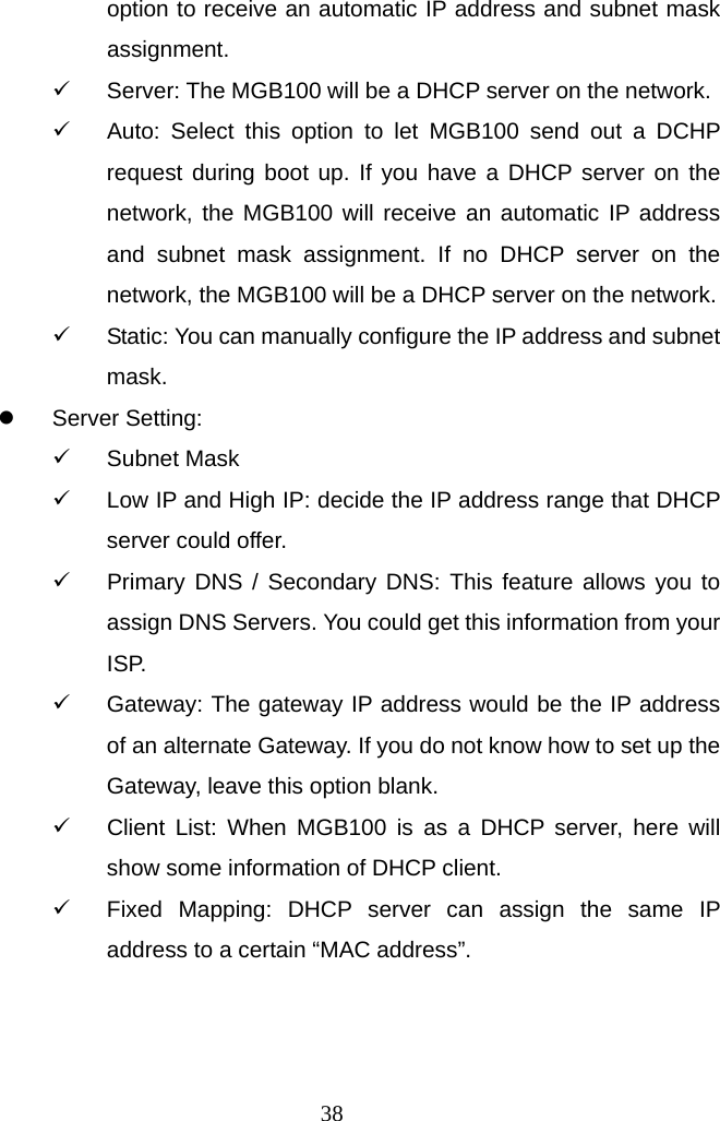  38option to receive an automatic IP address and subnet mask assignment. 9  Server: The MGB100 will be a DHCP server on the network. 9  Auto: Select this option to let MGB100 send out a DCHP request during boot up. If you have a DHCP server on the network, the MGB100 will receive an automatic IP address and subnet mask assignment. If no DHCP server on the network, the MGB100 will be a DHCP server on the network. 9  Static: You can manually configure the IP address and subnet mask. z Server Setting: 9 Subnet Mask 9  Low IP and High IP: decide the IP address range that DHCP server could offer. 9  Primary DNS / Secondary DNS: This feature allows you to assign DNS Servers. You could get this information from your ISP. 9  Gateway: The gateway IP address would be the IP address of an alternate Gateway. If you do not know how to set up the Gateway, leave this option blank. 9  Client List: When MGB100 is as a DHCP server, here will show some information of DHCP client. 9  Fixed Mapping: DHCP server can assign the same IP address to a certain “MAC address”.    