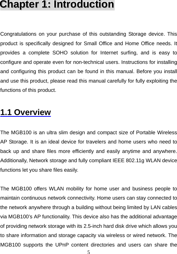  5CCChhhaaapppttteeerrr   111:::   IIInnntttrrroooddduuuccctttiiiooonnn    Congratulations on your purchase of this outstanding Storage device. This product is specifically designed for Small Office and Home Office needs. It provides a complete SOHO solution for Internet surfing, and is easy to configure and operate even for non-technical users. Instructions for installing and configuring this product can be found in this manual. Before you install and use this product, please read this manual carefully for fully exploiting the functions of this product.  1.1 Overview  The MGB100 is an ultra slim design and compact size of Portable Wireless AP Storage. It is an ideal device for travelers and home users who need to back up and share files more efficiently and easily anytime and anywhere. Additionally, Network storage and fully compliant IEEE 802.11g WLAN device functions let you share files easily.    The MGB100 offers WLAN mobility for home user and business people to maintain continuous network connectivity. Home users can stay connected to the network anywhere through a building without being limited by LAN cables via MGB100’s AP functionality. This device also has the additional advantage of providing network storage with its 2.5-inch hard disk drive which allows you to share information and storage capacity via wireless or wired network. The MGB100 supports the UPnP content directories and users can share the 