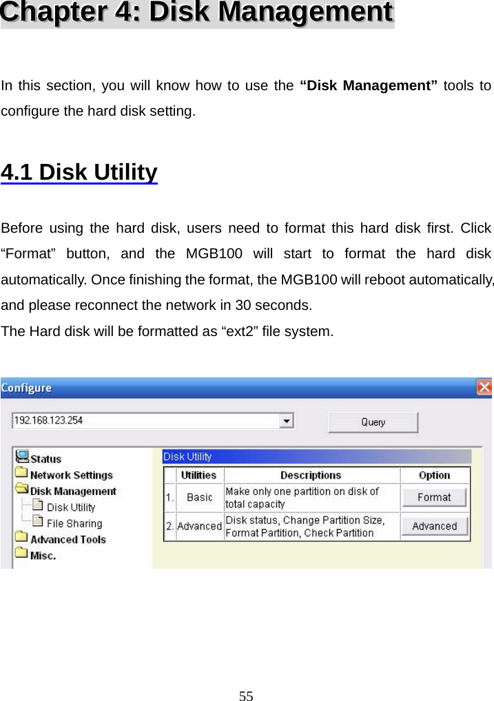  55CCChhhaaapppttteeerrr   444:::   DDDiiissskkk   MMMaaannnaaagggeeemmmeeennnttt    In this section, you will know how to use the “Disk Management” tools to configure the hard disk setting.  4.1 Disk Utility  Before using the hard disk, users need to format this hard disk first. Click “Format” button, and the MGB100 will start to format the hard disk automatically. Once finishing the format, the MGB100 will reboot automatically, and please reconnect the network in 30 seconds. The Hard disk will be formatted as “ext2” file system.       