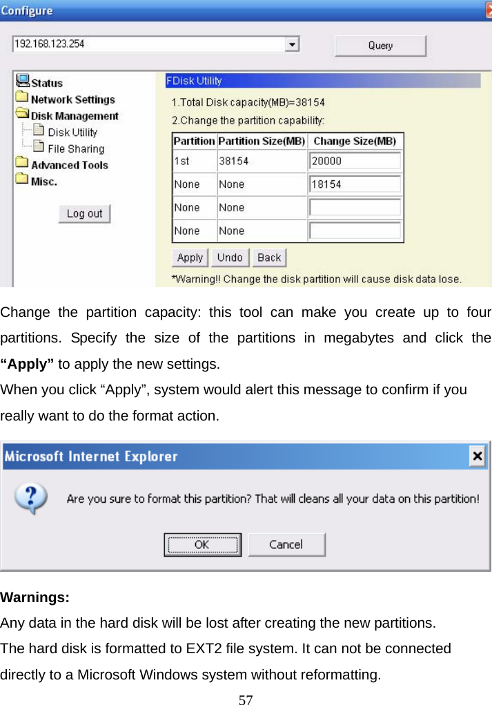  Change the partition capacity: this tool can make you create up to four partitions. Specify the size of the partitions in megabytes and click the “Apply” to apply the new settings. When you click “Apply”, system would alert this message to confirm if you really want to do the format action.  Warnings:  Any data in the hard disk will be lost after creating the new partitions. The hard disk is formatted to EXT2 file system. It can not be connected directly to a Microsoft Windows system without reformatting.  57