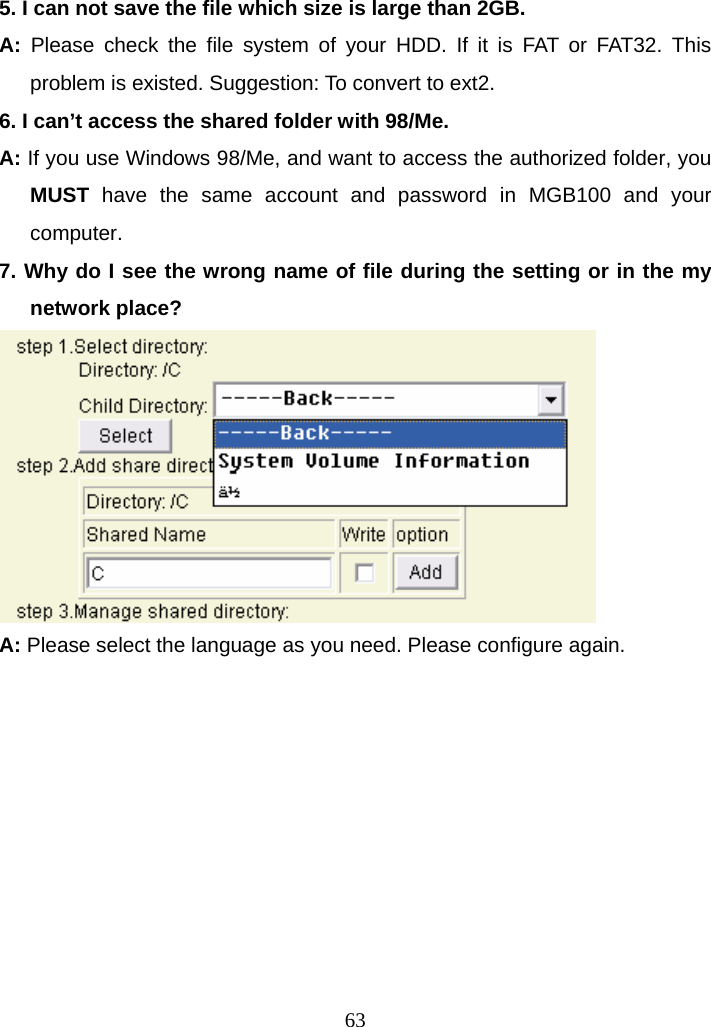 5. I can not save the file which size is large than 2GB. A:  Please check the file system of your HDD. If it is FAT or FAT32. This problem is existed. Suggestion: To convert to ext2. 6. I can’t access the shared folder with 98/Me. A: If you use Windows 98/Me, and want to access the authorized folder, you MUST have the same account and password in MGB100 and your computer. 7. Why do I see the wrong name of file during the setting or in the my network place?  A: Please select the language as you need. Please configure again.  63