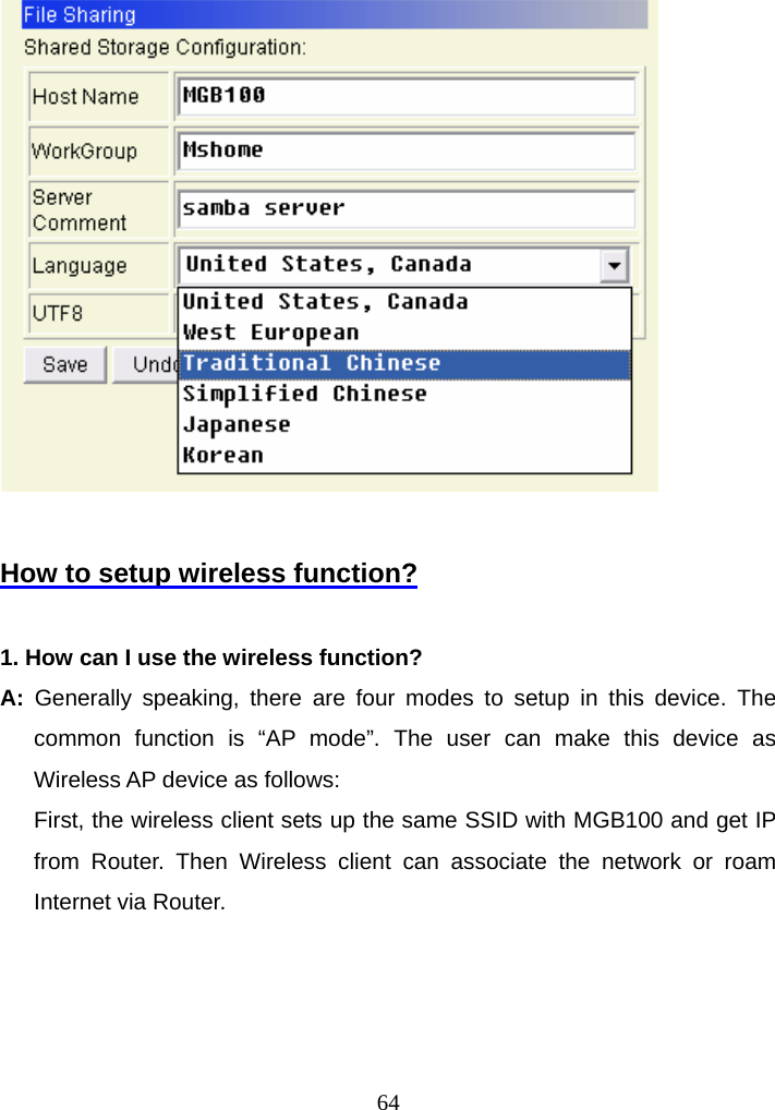   How to setup wireless function?  1. How can I use the wireless function? A:  Generally speaking, there are four modes to setup in this device. The common function is “AP mode”. The user can make this device as Wireless AP device as follows:       First, the wireless client sets up the same SSID with MGB100 and get IP from Router. Then Wireless client can associate the network or roam Internet via Router.      64