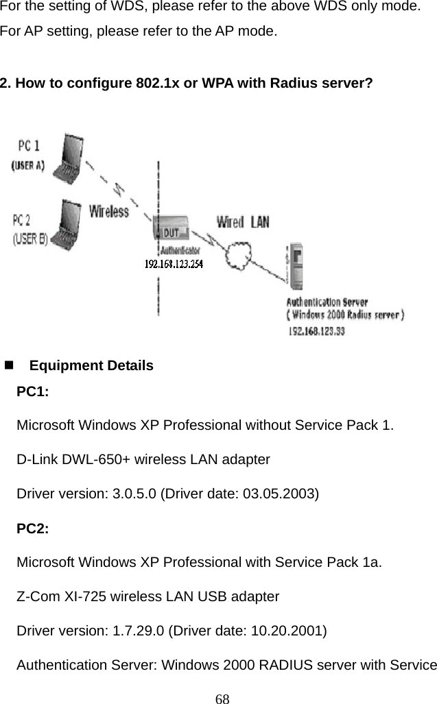 For the setting of WDS, please refer to the above WDS only mode. For AP setting, please refer to the AP mode.  2. How to configure 802.1x or WPA with Radius server?    Equipment Details PC1:  Microsoft Windows XP Professional without Service Pack 1. D-Link DWL-650+ wireless LAN adapter Driver version: 3.0.5.0 (Driver date: 03.05.2003) PC2:  Microsoft Windows XP Professional with Service Pack 1a. Z-Com XI-725 wireless LAN USB adapter Driver version: 1.7.29.0 (Driver date: 10.20.2001) Authentication Server: Windows 2000 RADIUS server with Service  68