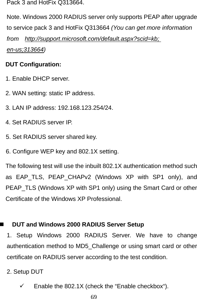  69Pack 3 and HotFix Q313664. Note. Windows 2000 RADIUS server only supports PEAP after upgrade to service pack 3 and HotFix Q313664 (You can get more information from  http://support.microsoft.com/default.aspx?scid=kb; en-us;313664) DUT Configuration: 1. Enable DHCP server. 2. WAN setting: static IP address. 3. LAN IP address: 192.168.123.254/24. 4. Set RADIUS server IP. 5. Set RADIUS server shared key. 6. Configure WEP key and 802.1X setting. The following test will use the inbuilt 802.1X authentication method such as EAP_TLS, PEAP_CHAPv2 (Windows XP with SP1 only), and PEAP_TLS (Windows XP with SP1 only) using the Smart Card or other Certificate of the Windows XP Professional.   DUT and Windows 2000 RADIUS Server Setup 1. Setup Windows 2000 RADIUS Server. We have to change authentication method to MD5_Challenge or using smart card or other certificate on RADIUS server according to the test condition. 2. Setup DUT 9  Enable the 802.1X (check the “Enable checkbox“). 