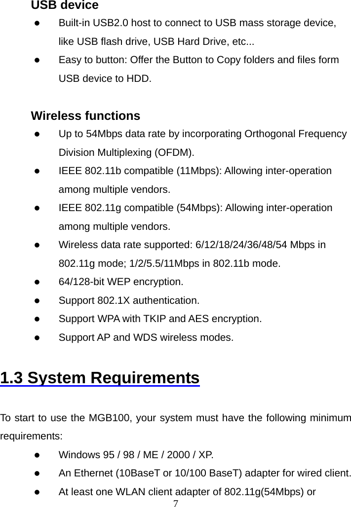  7USB device z Built-in USB2.0 host to connect to USB mass storage device, like USB flash drive, USB Hard Drive, etc... z Easy to button: Offer the Button to Copy folders and files form USB device to HDD.  Wireless functions z Up to 54Mbps data rate by incorporating Orthogonal Frequency Division Multiplexing (OFDM). z IEEE 802.11b compatible (11Mbps): Allowing inter-operation among multiple vendors. z IEEE 802.11g compatible (54Mbps): Allowing inter-operation among multiple vendors. z Wireless data rate supported: 6/12/18/24/36/48/54 Mbps in 802.11g mode; 1/2/5.5/11Mbps in 802.11b mode. z 64/128-bit WEP encryption. z Support 802.1X authentication. z Support WPA with TKIP and AES encryption. z Support AP and WDS wireless modes.  1.3 System Requirements  To start to use the MGB100, your system must have the following minimum requirements: z Windows 95 / 98 / ME / 2000 / XP. z An Ethernet (10BaseT or 10/100 BaseT) adapter for wired client. z At least one WLAN client adapter of 802.11g(54Mbps) or 