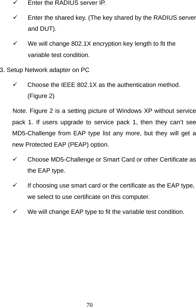  709  Enter the RADIUS server IP. 9  Enter the shared key. (The key shared by the RADIUS server and DUT). 9  We will change 802.1X encryption key length to fit the variable test condition. 3. Setup Network adapter on PC 9  Choose the IEEE 802.1X as the authentication method. (Figure 2) Note. Figure 2 is a setting picture of Windows XP without service pack 1. If users upgrade to service pack 1, then they can’t see MD5-Challenge from EAP type list any more, but they will get a new Protected EAP (PEAP) option. 9  Choose MD5-Challenge or Smart Card or other Certificate as the EAP type. 9  If choosing use smart card or the certificate as the EAP type, we select to use certificate on this computer.   9  We will change EAP type to fit the variable test condition. 